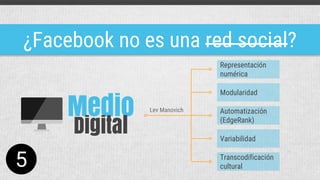 ¿Facebook no es una red social?
Medio
Digital
Representación
numérica
Modularidad
Automatización
(EdgeRank)
Variabilidad
Transcodificación
cultural
Lev Manovich
5
 