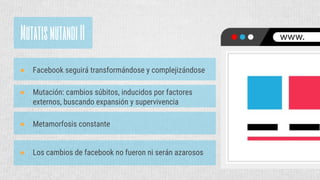 MutatismutandiII
● Facebook seguirá transformándose y complejizándose
● Los cambios de facebook no fueron ni serán azarosos
● Mutación: cambios súbitos, inducidos por factores
externos, buscando expansión y supervivencia
● Metamorfosis constante
 