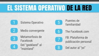 EL SISTEMA OPERATIVO DE LA RED
1
2
3
4
5
6
7
8
Sistema Operativo
Medio convergente
Metamorfosis de
Facebook
Del “geekland” al
“mainland”
Puentes de
familiaridad
The Facebook.com
FB: Plataforma de
publicación personal
Del autor al “yo”
 