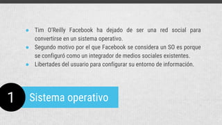 1 Sistema operativo
● Tim O’Reilly Facebook ha dejado de ser una red social para
convertirse en un sistema operativo.
● Segundo motivo por el que Facebook se considera un SO es porque
se configuró como un integrador de medios sociales existentes.
● Libertades del usuario para configurar su entorno de información.
 