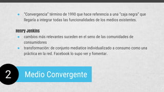 2 Medio Convergente
● “Convergencia” término de 1990 que hace referencia a una “caja negra” que
llegaría a integrar todas las funcionalidades de los medios existentes.
Henry Jenkins
● cambios más relevantes suceden en el seno de las comunidades de
consumidores
● transformación: de conjunto mediatice individualizado a consumo como una
práctica en la red. Facebook lo supo ver y fomentar.
 