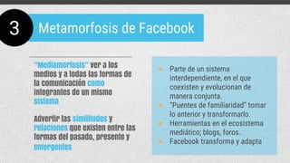 ● Parte de un sistema
interdependiente, en el que
coexisten y evolucionan de
manera conjunta.
● “Puentes de familiaridad” tomar
lo anterior y transformarlo.
● Herramientas en el ecosistema
mediático; blogs, foros.
● Facebook transforma y adapta
“Mediamorfosis” ver a los
medios y a todas las formas de
la comunicación como
integrantes de un mismo
sistema
Advertir las similitudes y
relaciones que existen entre las
formas del pasado, presente y
emergentes
3 Metamorfosis de Facebook
 