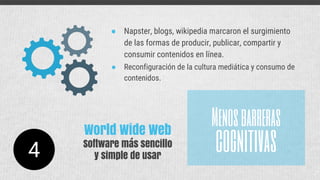 ● Napster, blogs, wikipedia marcaron el surgimiento
de las formas de producir, publicar, compartir y
consumir contenidos en línea.
● Reconfiguración de la cultura mediática y consumo de
contenidos.
Menosbarreras
cognitivas4
World Wide Web
Software más sencillo
y simple de usar
 