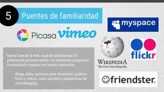 Nueva fase de la web, auge de plataformas de
publicación personal online con diferentes propósitos
Continuidad y ruptura con medios anteriores
● Blogs, wikis, servicios para almacenar, publicar
fotos y videos, redes sociales y plataformas de
microblogging.
5 Puentes de familiaridad
 