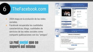 ● 2004 etapa en la evolución de las redes
sociales.
● Facebook recuperaba las cualidades
características; blogs, cualidades de
servicios de las redes sociales como
compartir publicaciones con los “amigos”.
6 TheFacebook.com
La red social que se
superó así misma
 