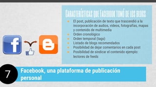 CaracterísticasqueFacebooktomódelosblogs
● El post, publicación de texto que trascendió a la
incorporación de audios, videos, fotografías, mapas
y contenido de multimedia
● Orden cronológico
● Orden temporal (tags)
● Listado de blogs recomendados
● Posibilidad de dejar comentarios en cada post
● Posibilidad de sindicar el contenido ejemplo:
lectores de feeds
7
Facebook, una plataforma de publicación
personal
 