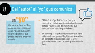● Se complejiza la participación dado que tiene
más funciones que un blog,Facebook redefine
en concepto de participación en la web:
participación de otros usuarios y evolución de
la red.
8 Del “autor” al “yo” que comunica
Comunica, dice, publica,
comenta convirtiéndose
en un “global publisher”,
una voz personal que
puede hablarle a todo el
mundo.
● “Usar” es “publicar”- el “yo” que
comunica cristaliza en las actualizaciones de
estado y publicación de multimedia que
comparte con sus amigos de la red.
Un“yo”
 