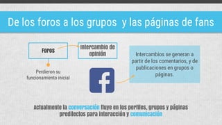 De los foros a los grupos y las páginas de fans
Actualmente la conversación fluye en los perfiles, grupos y páginas
predilectos para interacción y comunicación
Foros
Intercambio de
opinión Intercambios se generan a
partir de los comentarios, y de
publicaciones en grupos o
páginas.
Perdieron su
funcionamiento inicial
 