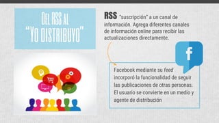 RSS “suscripción” a un canal de
información. Agrega diferentes canales
de información online para recibir las
actualizaciones directamente.“Yodistribuyo”
DelRSSal
Facebook mediante su feed
incorporó la funcionalidad de seguir
las publicaciones de otras personas.
El usuario se convierte en un medio y
agente de distribución
 