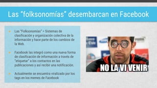 Las “folksonomías” desembarcan en Facebook
● Las “Folksonomías” = Sistemas de
clasificación y organización colectiva de la
información y hace parte de los cambios de
la Web.
● Facebook las integró como una nueva forma
de clasificación de información a través de
“etiquetar” a los contactos en las
publicaciones y así recibir una notificación.
● Actualmente se encuentra viralizado por los
tags en los memes de Facebook
 