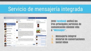 Servicio de mensajería integrada
2010 Facebook unificó los
tres principales servicios de
comunicación dándole vida
a “Messages”.
1. Mensajeria integral
2. Historial de conversaciones
3. Social Inbox
 