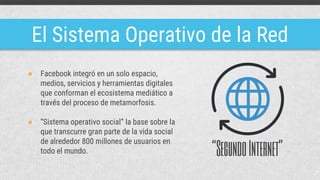 El Sistema Operativo de la Red
● Facebook integró en un solo espacio,
medios, servicios y herramientas digitales
que conforman el ecosistema mediático a
través del proceso de metamorfosis.
● “Sistema operativo social” la base sobre la
que transcurre gran parte de la vida social
de alrededor 800 millones de usuarios en
todo el mundo. “SegundoInternet”
 