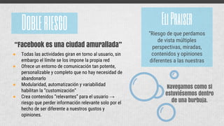 Navegamos como si
estuviésemos dentro
de una burbuja.
Dobleriesgo
● Todas las actividades giran en torno al usuario, sin
embargo el límite se los impone la propia red
● Ofrece un entorno de comunicación tan potente,
personalizable y completo que no hay necesidad de
abandonarlo
● Modularidad, automatización y variabilidad
habilitan la “customización”
● Crea contenidos “relevantes” para el usuario →
riesgo que perder información relevante solo por el
hecho de ser diferente a nuestros gustos y
opiniones.
“Facebook es una ciudad amurallada”
EliPraiser
“Riesgo de que perdamos
de vista múltiples
perspectivas, miradas,
contenidos y opiniones
diferentes a las nuestras
 