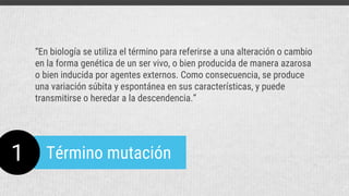1 Término mutación
“En biología se utiliza el término para referirse a una alteración o cambio
en la forma genética de un ser vivo, o bien producida de manera azarosa
o bien inducida por agentes externos. Como consecuencia, se produce
una variación súbita y espontánea en sus características, y puede
transmitirse o heredar a la descendencia.”
 