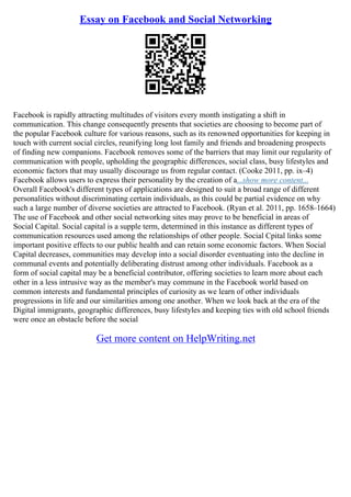 Essay on Facebook and Social Networking
Facebook is rapidly attracting multitudes of visitors every month instigating a shift in
communication. This change consequently presents that societies are choosing to become part of
the popular Facebook culture for various reasons, such as its renowned opportunities for keeping in
touch with current social circles, reunifying long lost family and friends and broadening prospects
of finding new companions. Facebook removes some of the barriers that may limit our regularity of
communication with people, upholding the geographic differences, social class, busy lifestyles and
economic factors that may usually discourage us from regular contact. (Cooke 2011, pp. ix–4)
Facebook allows users to express their personality by the creation of a...show more content...
Overall Facebook's different types of applications are designed to suit a broad range of different
personalities without discriminating certain individuals, as this could be partial evidence on why
such a large number of diverse societies are attracted to Facebook. (Ryan et al. 2011, pp. 1658–1664)
The use of Facebook and other social networking sites may prove to be beneficial in areas of
Social Capital. Social capital is a supple term, determined in this instance as different types of
communication resources used among the relationships of other people. Social Cpital links some
important positive effects to our public health and can retain some economic factors. When Social
Capital decreases, communities may develop into a social disorder eventuating into the decline in
communal events and potentially deliberating distrust among other individuals. Facebook as a
form of social capital may be a beneficial contributor, offering societies to learn more about each
other in a less intrusive way as the member's may commune in the Facebook world based on
common interests and fundamental principles of curiosity as we learn of other individuals
progressions in life and our similarities among one another. When we look back at the era of the
Digital immigrants, geographic differences, busy lifestyles and keeping ties with old school friends
were once an obstacle before the social
Get more content on HelpWriting.net
 