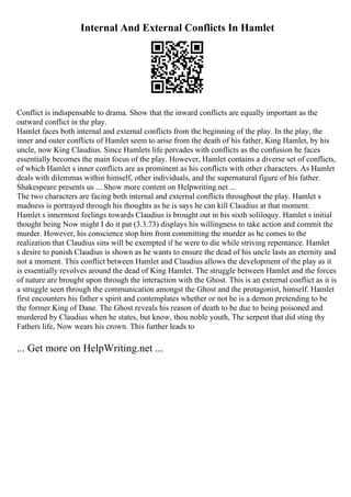 Internal And External Conflicts In Hamlet
Conflict is indispensable to drama. Show that the inward conflicts are equally important as the
outward conflict in the play.
Hamlet faces both internal and external conflicts from the beginning of the play. In the play, the
inner and outer conflicts of Hamlet seem to arise from the death of his father, King Hamlet, by his
uncle, now King Claudius. Since Hamlets life pervades with conflicts as the confusion he faces
essentially becomes the main focus of the play. However, Hamlet contains a diverse set of conflicts,
of which Hamlet s inner conflicts are as prominent as his conflicts with other characters. As Hamlet
deals with dilemmas within himself, other individuals, and the supernatural figure of his father.
Shakespeare presents us ... Show more content on Helpwriting.net ...
The two characters are facing both internal and external conflicts throughout the play. Hamlet s
madness is portrayed through his thoughts as he is says he can kill Claudius at that moment.
Hamlet s innermost feelings towards Claudius is brought out in his sixth soliloquy. Hamlet s initial
thought being Now might I do it pat (3.3.73) displays his willingness to take action and commit the
murder. However, his conscience stop him from committing the murder as he comes to the
realization that Claudius sins will be exempted if he were to die while striving repentance. Hamlet
s desire to punish Claudius is shown as he wants to ensure the dead of his uncle lasts an eternity and
not a moment. This conflict between Hamlet and Claudius allows the development of the play as it
is essentially revolves around the dead of King Hamlet. The struggle between Hamlet and the forces
of nature are brought upon through the interaction with the Ghost. This is an external conflict as it is
a struggle seen through the communication amongst the Ghost and the protagonist, himself. Hamlet
first encounters his father s spirit and contemplates whether or not he is a demon pretending to be
the former King of Dane. The Ghost reveals his reason of death to be due to being poisoned and
murdered by Claudius when he states, but know, thou noble youth, The serpent that did sting thy
Fathers life, Now wears his crown. This further leads to
... Get more on HelpWriting.net ...
 