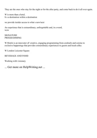 They are the ones who stay for the night or for the after party, and come back to do it all over again.
W is more than a hotel,
It s a destination within a destination
we provide insider access to what s new/next
An experience that is extraordinary, unforgettable and, in a word,
wow
SIGNATURE
PROGRAMMING
W Hotels is an innovator oF creative, engaging programming from cocktails and cuisine to
exclusive happenings that provides extraordinary experiences to guests and locals alike.
W London Leicester Square
BEVERAGE AND FOOD
Working with visionary
... Get more on HelpWriting.net ...
 