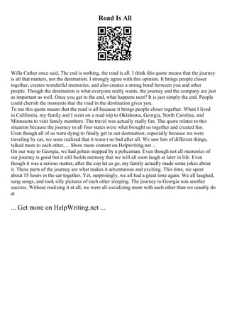 Road Is All
Willa Cather once said, The end is nothing, the road is all. I think this quote means that the journey
is all that matters, not the destination. I strongly agree with this opinion. It brings people closer
together, creates wonderful memories, and also creates a strong bond between you and other
people. Though the destination is what everyone really wants, the journey and the company are just
as important as well. Once you get to the end, what happens next? It is just simply the end. People
could cherish the moments that the road in the destination gives you.
To me this quote means that the road is all because it brings people closer together. When I lived
in California, my family and I went on a road trip to Oklahoma, Georgia, North Carolina, and
Minnesota to visit family members. The travel was actually really fun. The quote relates to this
situation because the journey to all four states were what brought us together and created fun.
Even though all of us were dying to finally get to our destination; especially because we were
traveling by car, we soon realized that it wasn t so bad after all. We saw lots of different things,
talked more to each other, ... Show more content on Helpwriting.net ...
On our way to Georgia, we had gotten stopped by a policeman. Even though not all memories of
our journey is good but it still builds memory that we will all soon laugh at later in life. Even
though it was a serious matter, after the cop let us go, my family actually made some jokes about
it. These parts of the journey are what makes it adventurous and exciting. This time, we spent
about 15 hours in the car together. Yet, surprisingly, we all had a great time again. We all laughed,
sung songs, and took silly pictures of each other sleeping. The journey to Georgia was another
success. Without realizing it at all, we were all socializing more with each other than we usually do
at
... Get more on HelpWriting.net ...
 