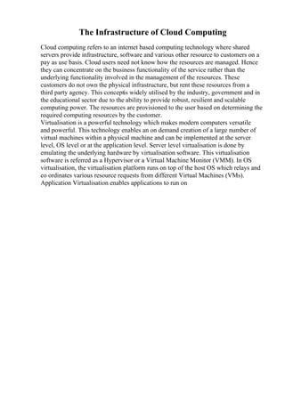 The Infrastructure of Cloud Computing
Cloud computing refers to an internet based computing technology where shared
servers provide infrastructure, software and various other resource to customers on a
pay as use basis. Cloud users need not know how the resources are managed. Hence
they can concentrate on the business functionality of the service rather than the
underlying functionality involved in the management of the resources. These
customers do not own the physical infrastructure, but rent these resources from a
third party agency. This conceptis widely utilised by the industry, government and in
the educational sector due to the ability to provide robust, resilient and scalable
computing power. The resources are provisioned to the user based on determining the
required computing resources by the customer.
Virtualisation is a powerful technology which makes modern computers versatile
and powerful. This technology enables an on demand creation of a large number of
virtual machines within a physical machine and can be implemented at the server
level, OS level or at the application level. Server level virtualisation is done by
emulating the underlying hardware by virtualisation software. This virtualisation
software is referred as a Hypervisor or a Virtual Machine Monitor (VMM). In OS
virtualisation, the virtualisation platform runs on top of the host OS which relays and
co ordinates various resource requests from different Virtual Machines (VMs).
Application Virtualisation enables applications to run on
 