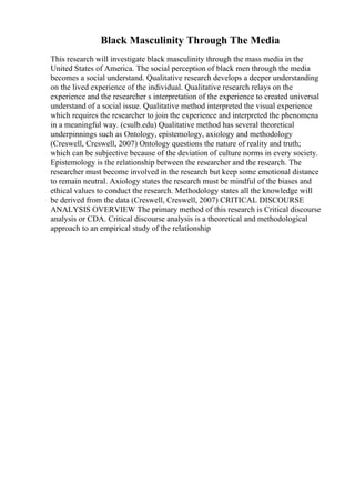 Black Masculinity Through The Media
This research will investigate black masculinity through the mass media in the
United States of America. The social perception of black men through the media
becomes a social understand. Qualitative research develops a deeper understanding
on the lived experience of the individual. Qualitative research relays on the
experience and the researcher s interpretation of the experience to created universal
understand of a social issue. Qualitative method interpreted the visual experience
which requires the researcher to join the experience and interpreted the phenomena
in a meaningful way. (csulb.edu) Qualitative method has several theoretical
underpinnings such as Ontology, epistemology, axiology and methodology
(Creswell, Creswell, 2007) Ontology questions the nature of reality and truth;
which can be subjective because of the deviation of culture norms in every society.
Epistemology is the relationship between the researcher and the research. The
researcher must become involved in the research but keep some emotional distance
to remain neutral. Axiology states the research must be mindful of the biases and
ethical values to conduct the research. Methodology states all the knowledge will
be derived from the data (Creswell, Creswell, 2007) CRITICAL DISCOURSE
ANALYSIS OVERVIEW The primary method of this research is Critical discourse
analysis or CDA. Critical discourse analysis is a theoretical and methodological
approach to an empirical study of the relationship
 