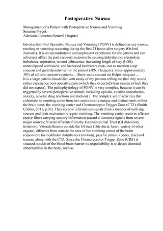 Postoperative Nausea
Management of a Patient with Postoperative Nausea and Vomiting
Susanne Frycek
Advocate Lutheran General Hospital
Introduction Post Operative Nausea and Vomiting (PONV) is defined as any nausea,
retching or vomiting occurring during the first 24 hours after surgery (Oxford
Journals). It is an uncomfortable and unpleasant experience for the patient and can
adversely affect the post recovery outcome by causing dehydration, electrolyte
imbalance, aspiration, wound dehiscence, increasing length of stay (LOS),
unanticipated admission, and increased healthcare costs, not to mention a top
concern and great dissatisfier for the patient (JPN, Hodgens). Since approximately
30% of all post operative patients ... Show more content on Helpwriting.net ...
It is a large patient dissatisfier with many of my patients telling me that they would
rather experience post operative pain (which they expected) than nausea (which they
did not expect). The pathophysiology of PONV is very complex, because it can be
triggered by several perioperative stimuli; including opioids, volatile anaesthetics,
anxiety, adverse drug reactions and motion( ). The complex set of activities that
culminate in vomiting come from two anatomically unique and distinct units within
the brain stem; the vomiting center and Chemoreceptor Trigger Zone (CTZ) (Smith
Collins, 2011, p.36). They receive information/signals from a number of outlying
sources and their excitement triggers vomiting. The vomiting center receives afferent
(nerve fibers carrying sensory information toward a location) signals from several
major sources; Viseral afferents from the Gastrointestinal Tract (GI distention,
irritation), Viseralafferents outside the GI tract (Bile ducts, heart, variety of other
organs), afferents from outside the area of the vomiting center of the brain
responsible for vestibular disturbances (motion), psychic stimuli (odors, fear) and
trauma, along with the CTZ. Since the Chemoreceptor Trigger Zone (CRZ) is
situated outside of the blood brain barrier its responsibility is to detect chemical
abnormalities in the body, such as
 