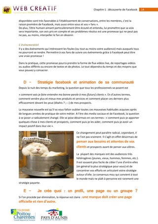 Chapitre 1 : découverte de Facebook         14


disponibles sont très favorables à l’établissement de conversations, entre les membres, c’est la
raison première de Facebook, mais aussi entre vous et vos « fans ».
De plus, l’être humain aimant particulièrement être écouté et entendu, lui promettre que sa voix
sera importante, son avis pris en compte et ses problèmes résolus est une promesse qui ne peut pas
ne pas, au moins, interpeller le fan en devenir.


L’événementiel
Il y a des événements qui intéressent les foules (ou tout au moins votre audience) mais auxquels tous
ne pourront se rendre. Permettre à vos fans de suivre ces événements grâce à Facebook peut être
une vraie promesse !

Dans la pratique, cette promesse pourra prendre la forme de flux vidéos live, de reportages vidéos
ou audios différés ou encore de textes et de photos. Le tout dépendra du temps et des moyens que
vous pouvez y consacrer.



   D -         Stratégie facebook et animation de sa communauté
Depuis la nuit des temps du marketing, la question que tous les professionnels se posent est

« comment vais‐je faire entendre ma bonne parole à mes (futurs) clients ». En d’autres termes,
comment vendre plus et mieux mes produits et services et comment placer ces derniers plus
efficacement devant les yeux (ébahis ? ;--‐) de mes prospects.

La mauvaise nouvelle est qu’il va vous falloir oublier toutes ces mauvaises habitudes acquises après
de longues années de pratique de votre métier. A l’ère des media sociaux et de Facebook, la question
à se poser a radicalement changé. Elle se pose désormais en ces termes : « comment puis‐je apporter
quelques chose à mes clients et prospects, comment puis‐je les aider, comment puis-je avoir un
impact positif dans leur vie ».

                                                Ce changement peut paraître radical, cependant, il
                                                ne l’est pas vraiment. Il s’agît en effet désormais de
                                                penser aux besoins et attentes de vos
                                                clients et prospects avant de penser aux vôtres.
                                                La plupart des marques ont des audiences très
                                                hétérogènes (jeunes, vieux, hommes, femmes, etc.).
                                                Il est souvent plus facile de cibler l’une d’entre-elles
                                                (en général la plus stratégique pour vous) et de
                                                concentrer vos efforts en articulant votre stratégie
                                                autour d’elle. Le consensus mou qui convient à tout
                                                le monde mais ne plaît à personne est rarement une
stratégie payante.

    E -        Je crée quoi : un profil, une page ou un groupe ?
Si l’on procède par élimination, la réponse est claire : une marque doit créer une page
officielle et rien d’autre.
 