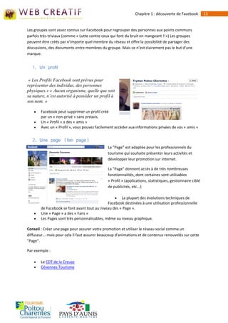 Chapitre 1 : découverte de Facebook         15


Les groupes sont assez connus sur Facebook pour regrouper des personnes aux points communs
parfois très triviaux (comme « Lutte contre ceux qui font du bruit en mangeant !!») Les groupes
peuvent être créés par n’importe quel membre du réseau et offre la possibilité de partager des
discussions, des documents entre membres du groupe. Mais ce n’est clairement pas le but d’une
marque.


   1. Un profil

 « Les Profils Facebook sont prévus pour
représenter des individus, des personnes
physiques.» « Aucun organisme, quelle que soit
sa nature, n’est autorisé à posséder un profil à
son nom. »

       Facebook peut supprimer un profil créé
        par un « non-privé » sans préavis.
       Un « Profil » a des « amis »
       Avec un « Profil », vous pouvez facilement accéder aux informations privées de vos « amis »


   2. Une page (fan page)
                                               La "Page" est adaptée pour les professionnels du
                                               tourisme qui souhaite présenter leurs activités et
                                               développer leur promotion sur internet.

                                               La "Page" donnent accès à de très nombreuses
                                               fonctionnalités, dont certaines sont utilisables
                                               « Profil » (applications, statistiques, gestionnaire ciblé
                                               de publicités, etc...)

                                                     La plupart des évolutions techniques de
                                               Facebook destinées à une utilisation professionnelle
        de Facebook se font avant tout au niveau des « Page ».
       Une « Page » a des « Fans »
       Les Pages sont très personnalisables, même au niveau graphique.

Conseil : Créer une page pour assurer votre promotion et utiliser le réseau social comme un
diffuseur... mais pour cela il faut assurer beaucoup d'animations et de contenus renouvelés sur cette
"Page".

Par exemple :

       Le CDT de la Creuse
       Cévennes Tourisme
 