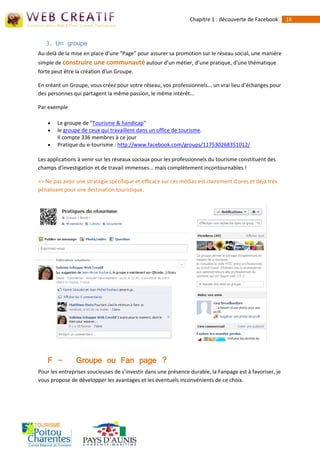 Chapitre 1 : découverte de Facebook       16



   3. Un groupe
Au-delà de la mise en place d'une "Page" pour assurer sa promotion sur le réseau social, une manière
simple de construire une communauté autour d’un métier, d’une pratique, d'une thématique
forte peut être la création d'un Groupe.

En créant un Groupe, vous créez pour votre réseau, vos professionnels... un vrai lieu d’échanges pour
des personnes qui partagent la même passion, le même intérêt...

Par exemple

       Le groupe de "Tourisme & handicap"
       le groupe de ceux qui travaillent dans un office de tourisme.
        Il compte 336 membres à ce jour
       Pratique du e-tourisme : http://www.facebook.com/groups/117530268351012/

Les applications à venir sur les réseaux sociaux pour les professionnels du tourisme constituent des
champs d'investigation et de travail immenses... mais complètement incontournables !

>> Ne pas avoir une stratégie spécifique et efficace sur ces médias est clairement d'ores et déjà très
pénalisant pour une destination touristique.




    F -         Groupe ou Fan page ?
Pour les entreprises soucieuses de s’investir dans une présence durable, la Fanpage est à favoriser, je
vous propose de développer les avantages et les éventuels inconvénients de ce choix.
 