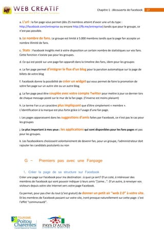 Chapitre 1 : découverte de Facebook     17



a. L’url : la fan page vous permet (dès 25 membres atteint d’avoir une url du type :
http://facebook.com/entreprise ou encore http://fb.me/entreprise) tandis que pour le groupe, ce
n’est pas possible.

b. Le nombre de fans. Le groupe est limité à 5.000 membres tandis que la page fan accepte un
nombre illimité de fans.

c. Stats : Facebook Insights met à votre disposition un certain nombre de statistiques sur vos fans.
Cette fonction n’existe pas pour les groupes.

d. Ce qui est posté sur une page fan apparaît dans la timeline des fans, idem pour les groupes

e. La fan page permet d’intégrer le flux d’un blog pour la parution automatique sur la page de
billets de votre blog

f. Facebook donne la possibilité de créer un widget qui vous permet de faire la promotion de
votre fan page sur un autre site ou un autre blog.

g. La fan page peut être couplée avec votre compte Twitter pour mettre à jour ce dernier lors
de chaque message posté sur le mur de la fan page. (l’inverse est moins plaisant)

h. Le terme Fan a un caractère plus impliquant que d’être simplement « membre ».
L’identification à la marque est plus forte grâce à l’usage d’une fan page.

i. Les pages apparaissent dans les suggestions d’amis faites par Facebook, ce n’est pas le cas pour
les groupes

j. Le plus important à mes yeux : les applications qui sont disponibles pour les fans pages et pas
pour les groupes.

k. Les facebookiens choisissent volontairement de devenir fan, pour un groupe, l'administrateur doit
rajouter les candidats postulants ou non




    G -        Premiers pas avec une Fanpage

   1. Créer la page de sa structure sur Facebook
Créer une page sur Facebook pour ma destination : à quoi ça sert? D’un coté, à intéresser des
membres de Facebook qui vont pouvoir indiquer à leurs amis “j'aime…”. D’un autre, à renvoyer vos
visiteurs depuis votre site Internet vers votre page Facebook.

Ca permet, pour pas cher du tout (c’est gratuit) de donner un petit air “web 2.0” à votre site.
Et les membres de Facebook passant sur votre site, iront presque naturellement sur cette page: c’est
l’effet “communauté”.
 