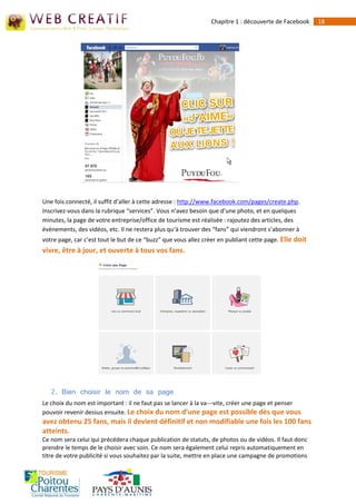 Chapitre 1 : découverte de Facebook     18




Une fois connecté, il suffit d’aller à cette adresse : http://www.facebook.com/pages/create.php.
Inscrivez-vous dans la rubrique “services”. Vous n’avez besoin que d’une photo, et en quelques
minutes, la page de votre entreprise/office de tourisme est réalisée : rajoutez des articles, des
évènements, des vidéos, etc. Il ne restera plus qu‘à trouver des “fans” qui viendront s’abonner à
votre page, car c’est tout le but de ce “buzz” que vous allez créer en publiant cette page. Elle doit
vivre, être à jour, et ouverte à tous vos fans.




   2. Bien choisir le nom de sa page
Le choix du nom est important : il ne faut pas se lancer à la va--‐vite, créer une page et penser
pouvoir revenir dessus ensuite. Le choix du nom d’une page est possible dès que vous
avez obtenu 25 fans, mais il devient définitif et non modifiable une fois les 100 fans
atteints.
Ce nom sera celui qui précédera chaque publication de statuts, de photos ou de vidéos. Il faut donc
prendre le temps de le choisir avec soin. Ce nom sera également celui repris automatiquement en
titre de votre publicité si vous souhaitez par la suite, mettre en place une campagne de promotions
 
