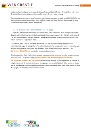 Chapitre 1 : découverte de Facebook       19


ciblées sur Facebook pour votre page. Le titre de la publicité étant limité à 25 caractères, votre titre
de publicité sera automatiquement tronqué si le nom de votre page est long.

Il est possible de contourner cette limitation, mais vous perdez dans ce cas la possibilité d’afficher un
bouton « j’aime » directement dans votre publicité (et perdrez donc des fans dont une partie peut
être générée directement depuis la publicité).



   3. La question de l’administration de la page
La page sera initialement administrée par son créateur, c’est-à‐dire vous. Mais vous pourrez inviter
d’autres administrateurs, sans limitation, et les administrateurs peuvent être changés par la suite. Si
l’un des administrateurs quitte la société, il peut être remplacé par un autre sans difficultés (ce qui
n’était pas le cas il y a quelques mois).

En revanche, il n’y a pas de possibilité d’instaurer une hiérarchie au sein des personnes qui
administrent la page. Ce qui signifie qu’un administrateur invité par vos soins pourra vous retirer vos
droits d’administration sur la page que vous avez créée. Il faut donc donner ses droits à des
personnes de confiance pour éviter certaines déconvenues.

Dernière question : faut-il administrer sa page avec son compte personnel ou créer un autre compte
pour l’occasion ? Au-delà du fait que la création de deux compte pour une même
personne est interdit par Facebook (et donc ouvre le risque d’une suppression de compte), il
est plus commode de pouvoir administrer sa page avec son compte habituel. Cette option ne risque
pas de vous exposer personnellement puis que les publications effectuées sur la page le sont au nom
de la page, aucun compte personnel n’est visible.
 