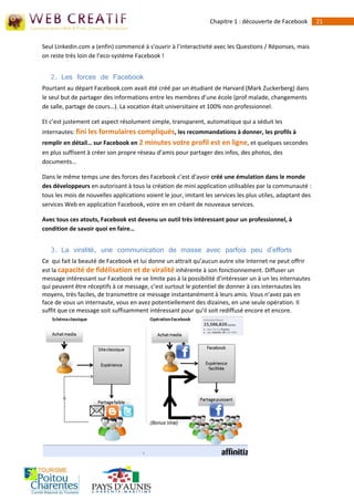 Chapitre 1 : découverte de Facebook        21


Seul Linkedin.com a (enfin) commencé à s’ouvrir à l’interactivité avec les Questions / Réponses, mais
on reste très loin de l’eco-système Facebook !


   2. Les forces de Facebook
Pourtant au départ Facebook.com avait été créé par un étudiant de Harvard (Mark Zuckerberg) dans
le seul but de partager des informations entre les membres d’une école (prof malade, changements
de salle, partage de cours…). La vocation était universitaire et 100% non professionnel.

Et c’est justement cet aspect résolument simple, transparent, automatique qui a séduit les
internautes: fini les formulaires compliqués, les recommandations à donner, les profils à
remplir en détail… sur Facebook en 2 minutes votre profil est en ligne, et quelques secondes
en plus suffisent à créer son propre réseau d’amis pour partager des infos, des photos, des
documents…

Dans le même temps une des forces des Facebook c’est d’avoir créé une émulation dans le monde
des développeurs en autorisant à tous la création de mini application utilisables par la communauté :
tous les mois de nouvelles applications voient le jour, imitant les services les plus utiles, adaptant des
services Web en application Facebook, voire en en créant de nouveaux services.

Avec tous ces atouts, Facebook est devenu un outil très intéressant pour un professionnel, à
condition de savoir quoi en faire…


   3. La viralité, une communication de masse avec parfois peu d'efforts
Ce qui fait la beauté de Facebook et lui donne un attrait qu’aucun autre site Internet ne peut offrir
est la capacité de fidélisation et de viralité inhérente à son fonctionnement. Diffuser un
message intéressant sur Facebook ne se limite pas à la possibilité d’intéresser un à un les internautes
qui peuvent être réceptifs à ce message, c’est surtout le potentiel de donner à ces internautes les
moyens, très faciles, de transmettre ce message instantanément à leurs amis. Vous n’avez pas en
face de vous un internaute, vous en avez potentiellement des dizaines, en une seule opération. Il
suffit que ce message soit suffisamment intéressant pour qu’il soit rediffusé encore et encore.
 