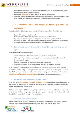 Chapitre 1 : découverte de Facebook   23


       Expérimenter la publicité sur Facebook Ads (attention : nous ne le recommandons pas en
        raison du faible retour sur investissement)
       Réaliser des sondages en temps réel sur les tendances du marché
       Tester des applications Facebook à ajouter pour accroître les fonctionnalités de votre page
       Créer votre propre application, notamment si vous êtes une grande enseigne



    C -          Facebook fait-il bon usage du temps que vous lui
        consacrez ?
Cela dépend dépend de chaque cas et des objectifs que vous vous fixez. Demandez-vous :

       Quelle cible voulez-vous atteindre ?
       Que voulez-vous offrir sur Facebook que vous ne pouvez offrir ailleurs ?
       Avez-vous du contenu original à partager que vous ne pouvez partager ailleurs ?
       Avez-vous du temps à consacrer à la conquête de vos fans et l’alimentation de votre profil ?
       Comment intégrez-vous Facebook dans votre stratégie marketing ?


   1. Communiquez sur un évènement et faites du buzz marketing sur un
        sujet:
Pour cela vous avez plusieurs méthodes :

       utiliser votre réseau et ceux de vos amis pour lancer un message viral
       offrir du gratuit pour attirer vos prospects vers un service payant (ex: offrir un ebook
        touristique sur la région),
       informer vos contacts sur une manifestation que vous lancez,
       rejoindre des groupes sur un sujet donné et leur faire part de votre actualité…

Si vous publiez sur votre profil toutes les infos sur cet évènement vous pouvez même gérer les
inscriptions, mettre en ligne des FAQ, lancer des invitations, donner des résultats post-évènement…
Il suffit de quelques minutes pour créer un évènement ou un groupe et transformer Facebook en un
relai interactif de votre communication (remarques, remontées, questions…).

   2. Recherchez des partenaires ou des clients :
C’est bien connu, les amis de mes amis sont mes amis… Et bien dans Facebook c’est aussi le
cas : il suffit de piocher dans les groupes de ses contacts pour trouver des groupes ou des soirées
réseau potentiellement intéressantes.

Et Facebook vous permet d’être encore plus proactif en recherchant vous-même des personnes dans
un secteur particulier ou un groupe sur un sujet donné pour ou encore pour contacter directement
les décideurs (sans subir le barrage de la secrétaire…).


   3. Améliorez votre référencement.
Depuis l’ouverture de Facebook aux moteurs de recherches un partie des informations que vous
saisissez dans Facebook seront indexées sur Google (votre sites internet, votre nom…).
 