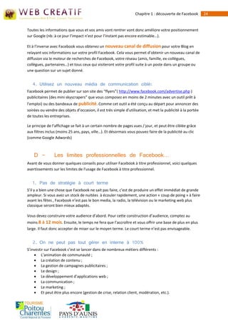 Chapitre 1 : découverte de Facebook        24


Toutes les informations que vous et vos amis vont rentrer vont donc améliore votre positionnement
sur Google (nb: à ce jour l’impact n’est pour l’instant pas encore estimable…).

Et à l’inverse avec Facebook vous obtenez un nouveau canal de diffusion pour votre Blog en
relayant vos informations sur votre profil Facebook. Cela vous permet d’obtenir un nouveau canal de
diffusion via le moteur de recherches de Facebook, votre réseau (amis, famille, ex-collègues,
collègues, partenaires…) et tous ceux qui visiteront votre profil suite à un poste dans un groupe ou
une question sur un sujet donné.


   4. Utilisez un nouveau média de communication ciblé:
Facebook permet de publier sur son site des “flyers”( http://www.facebook.com/advertise.php )
publicitaires (des mini skyscrapers” que vous composez en moins de 2 minutes avec un outil prêt à
l’emploi) ou des bandeaux de publicité. Comme cet outil a été conçu au départ pour annoncer des
soirées ou vendre des objets d’occasion, il est très simple d’utilisation, et met la publicité à la portée
de toutes les entreprises.

Le principe de l’affichage se fait à un certain nombre de pages vues / jour, et peut être ciblée grâce
aux filtres inclus (moins 25 ans, pays, ville…). Et désormais vous pouvez faire de la publicité au clic
(comme Google Adwords)



    D -         Les limites professionnelles de Facebook…
Avant de vous donner quelques conseils pour utiliser Facebook à titre professionnel, voici quelques
avertissements sur les limites de l’usage de Facebook à titre professionnel.


   1. Pas de stratégie à court terme
S’il y a bien une chose que Facebook ne sait pas faire, c’est de produire un effet immédiat de grande
ampleur. Si vous avez un stock de nuitées à écouler rapidement, une action « coup de poing » à faire
avant les fêtes , Facebook n’est pas le bon media, la radio, la télévision ou le marketing web plus
classique seront bien mieux adaptés.

Vous devez construire votre audience d’abord. Pour cette construction d’audience, comptez au
moins 8 à 12 mois. Ensuite, le temps ne fera que l’accroître et vous offrir une base de plus en plus
large. Il faut donc accepter de miser sur le moyen terme. Le court terme n’est pas envisageable.


   2. On ne peut pas tout gérer en interne à 100%
S’investir sur Facebook c’est se lancer dans de nombreux métiers différents : 
     L’animation de communauté ; 
     La création de contenu ; 
     La gestion de campagnes publicitaires ; 
     Le design ; 
     Le développement d’applications web ; 
     La communication ; 
     Le marketing ; 
     Et peut être plus encore (gestion de crise, relation client, modération, etc.).
 