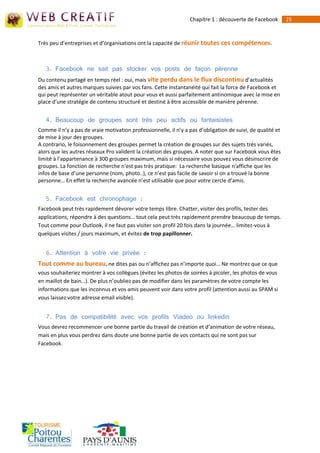 Chapitre 1 : découverte de Facebook        25



Très peu d’entreprises et d’organisations ont la capacité de réunir toutes ces compétences.



   3. Facebook ne sait pas stocker vos posts de façon pérenne
Du contenu partagé en temps réel : oui, mais vite perdu dans le flux discontinu d’actualités
des amis et autres marques suivies par vos fans. Cette instantanéité qui fait la force de Facebook et
qui peut représenter un véritable atout pour vous et aussi parfaitement antinomique avec la mise en
place d’une stratégie de contenu structuré et destiné à être accessible de manière pérenne. Page


   4. Beaucoup de groupes sont très peu actifs ou fantaisistes
Comme il n’y a pas de vraie motivation professionnelle, il n’y a pas d’obligation de suivi, de qualité et
de mise à jour des groupes.
A contrario, le foisonnement des groupes permet la création de groupes sur des sujets très variés,
alors que les autres réseaux Pro valident la création des groupes. A noter que sur Facebook vous êtes
limité à l’appartenance à 300 groupes maximum, mais si nécessaire vous pouvez vous désinscrire de
groupes. La fonction de recherche n’est pas très pratique: La recherche basique n'affiche que les
infos de base d’une personne (nom, photo..), ce n’est pas facile de savoir si on a trouvé la bonne
personne… En effet la recherche avancée n’est utilisable que pour votre cercle d’amis.


   5. Facebook est chronophage :
Facebook peut très rapidement dévorer votre temps libre. Chatter, visiter des profils, tester des
applications, répondre à des questions… tout cela peut très rapidement prendre beaucoup de temps.
Tout comme pour Outlook, il ne faut pas visiter son profil 20 fois dans la journée… limitez-vous à
quelques visites / jours maximum, et évitez de trop papillonner.


   6. Attention à votre vie privée :
Tout comme au bureau, ne dites pas ou n’affichez pas n’importe quoi… Ne montrez que ce que
vous souhaiteriez montrer à vos collègues (évitez les photos de soirées à picoler, les photos de vous
en maillot de bain…). De plus n’oubliez pas de modifier dans les paramètres de votre compte les
informations que les inconnus et vos amis peuvent voir dans votre profil (attention aussi au SPAM si
vous laissez votre adresse email visible).


   7. Pas de compatibilité avec vos profils Viadeo ou linkedin
Vous devrez recommencer une bonne partie du travail de création et d’animation de votre réseau,
mais en plus vous perdrez dans doute une bonne partie de vos contacts qui ne sont pas sur
Facebook.
 