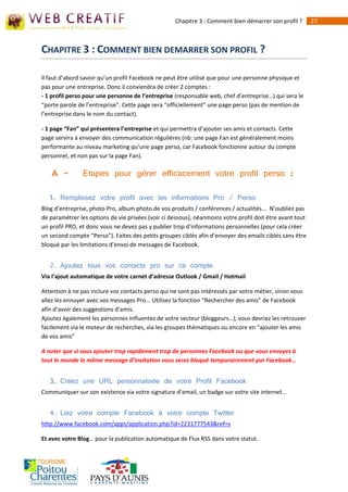 Chapitre 3 : Comment bien démarrer son profil ?       27



CHAPITRE 3 : COMMENT BIEN DEMARRER SON PROFIL ?

Il faut d’abord savoir qu’un profil Facebook ne peut être utilisé que pour une personne physique et
pas pour une entreprise. Donc il conviendra de créer 2 comptes :
- 1 profil perso pour une personne de l’entreprise (responsable web, chef d’entreprise…) qui sera le
“porte parole de l’entreprise”. Cette page sera “officiellement” une page perso (pas de mention de
l’entreprise dans le nom du contact).

- 1 page “Fan” qui présentera l’entreprise et qui permettra d’ajouter ses amis et contacts. Cette
page servira à envoyer des communication régulières (nb: une page Fan est généralement moins
performante au niveau marketing qu’une page perso, car Facebook fonctionne autour du compte
personnel, et non pas sur la page Fan).

    A -         Etapes pour gérer efficacement votre profil perso :

   1. Remplissez votre profil avec les informations Pro / Perso
Blog d’entreprise, photo Pro, album photo de vos produits / conférences / actualités... N’oubliez pas
de paramétrer les options de vie privées (voir ci dessous), néanmoins votre profil doit être avant tout
un profil PRO, et donc vous ne devez pas y publier trop d’informations personnelles (pour cela créer
un second compte “Perso”). Faites des petits groupes ciblés afin d’envoyer des emails ciblés sans être
bloqué par les limitations d’envoi de messages de Facebook.


   2. Ajoutez tous vos contacts pro sur ce compte
Via l’ajout automatique de votre carnet d’adresse Outlook / Gmail / Hotmail

Attention à ne pas inclure vos contacts perso qui ne sont pas intéressés par votre métier, sinon vous
allez les ennuyer avec vos messages Pro... Utilisez la fonction “Rechercher des amis” de Facebook
afin d’avoir des suggestions d’amis.
Ajoutez également les personnes influentes de votre secteur (bloggeurs…), vous devriez les retrouver
facilement via le moteur de recherches, via les groupes thématiques ou encore en “ajouter les amis
de vos amis”

A noter que si vous ajouter trop rapidement trop de personnes Facebook ou que vous envoyez à
tout le monde le même message d’invitation vous serez bloqué temporairement par Facebook…


   3. Créez une URL personnalisée de votre Profil Facebook
Communiquer sur son existence via votre signature d’email, un badge sur votre site internet…


   4. Liez votre compte Facebook à votre compte Twitter
http://www.facebook.com/apps/application.php?id=2231777543&ref=s

Et avec votre Blog… pour la publication automatique de Flux RSS dans votre statut.
 