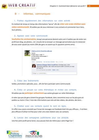 Chapitre 3 : Comment bien démarrer son profil ?       28



    B -         Informez, communiquez

   1. Publiez régulièrement des informations sur votre activité
En mettant de temps en temps des informations “perso” afin de créer une vraie relation avec
votre communauté. N’oubliez pas de vous intéresser à vos contacts et commenter leurs liens,
leurs photos…


   2. Agissez avec votre communauté
Souhaitez les anniversaires, lorsqu’une personne devient votre ami n’oubliez pas de visiter son
profil (son blog, ses photos…) et ensuite de lui envoyer un message personnalisé pour le remercier
de vous avoir ajouté (au moins 20% des gens ne savent qui ils ajoutent comme amis).




   3. Créez des évènements
Soldes, promotions spéciales, jeux… afin de faire participer votre communauté.


   4. Créez un groupe sur votre thématique et invitez vos contacts.
N’oubliez pas de participer activement aux autres groupes sur cette thématique

A noter que peu de gens visitent les groupes Facebook, donc concentrez vous sur les plus gros et
publiez au moins 1 fois / mois des informations que cela soit des videos, des photos, des liens…


   5. Chattez avec vos contacts quand ils sont en ligne.
En effet nous avons constaté que l’envoi de messages via Facebook était très peu efficace… Il est bien
plus efficace d’utiliser le Chat pour créer une vraie relation avec ses contacts.


   6. Lancez des campagnes publicitaires pour vos produits
Une fois votre profil perso lancé, vous pouvez faire de même pour votre Page Fan !
 
