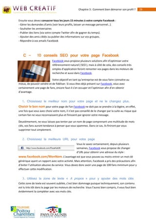 Chapitre 3 : Comment bien démarrer son profil ?        29


Ensuite vous devez consacrer tous les jours 15 minutes à votre compte Facebook :
- Gérer les demandes d’amis (voir leurs profils, laisser un message personnel…).
- Souhaiter les anniversaires
- Publier des liens (via votre compte Twitter afin de gagner du temps).
- Ajouter des amis ciblés ou publier des informations sur vos groupes.
- Répondre à vos emails Facebook




    C -         10 conseils SEO pour votre page Facebook
                             Facebook vous propose plusieurs solutions afin d’optimiser votre
                             référencement naturel ( SEO ), mais à côté de cela, des conseils très
                             simples d’application feront remonter vos pages dans les moteurs de
                             recherche et aussi dans Facebook.

                            Votre objectif en tant qu’entreprise est de vous faire connaitre au
mieux, de pouvoir vendre et de fidéliser. Si vous êtes déjà présent sur Facebook, vous avez
certainement une page de fans, encore faut-il s’en occuper et l’optimiser afin d’en obtenir
d’avantage.


   1. Choisissez le meilleur nom pour votre page et ne le changez plus.
Choisir le bon nom pour votre page de Fan Facebook ne doit pas se prendre à la légère, en effet,
une fois que vous avez choisi votre nom, il n’est pas conseillé de le changer par la suite au risque que
certain fan ne vous reconnaissent plus et finissent par ignorer votre message.

Deuxièmement, ne vous laissez pas tenter par un nom de page comprenant une multitude de mots
clés, vos fans auront tendance à penser que vous spammez. Dans ce cas, ils finiront par vous
supprimer tout simplement.


   2. Choisissez la meilleure URL pour votre page
                                                   Vous le savez certainement, depuis plusieurs
                                                   semaines, Facebook vous propose de changer
                                                   d’URL pour obtenir une adresse du style :
www.facebook.com/MonNom. L’avantage est que vous pouvez au moins entrer un mot clé
générique ayant un rapport avec votre activité. Mais attention, Facebook a pris des précautions afin
d’éviter l’utilisation abusive du service. Vous devez donc avoir une page de 100 fans minimum pour y
effectuer cette modification.


   3. Utilisez la zone de texte « A propos » pour y ajouter des mots clés
Cette zone de texte est souvent oubliée, c’est bien dommage puisque techniquement, son contenu
est lu très tôt dans la page par les moteurs de recherche. Vous l’aurez bien compris, il vous faut bien
évidemment la compléter avec vos mots clés.
 