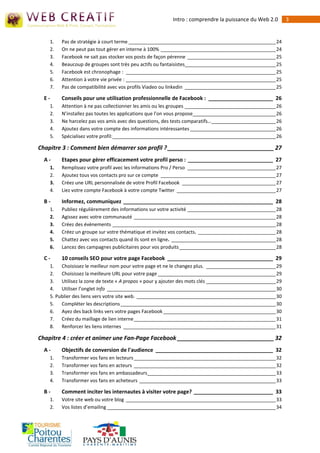 Intro : comprendre la puissance du Web 2.0        3


    1.   Pas de stratégie à court terme _______________________________________________________ 24
    2.   On ne peut pas tout gérer en interne à 100% ___________________________________________ 24
    3.   Facebook ne sait pas stocker vos posts de façon pérenne _________________________________ 25
    4.   Beaucoup de groupes sont très peu actifs ou fantaisistes__________________________________ 25
    5.   Facebook est chronophage : ________________________________________________________ 25
    6.   Attention à votre vie privée : ________________________________________________________ 25
    7.   Pas de compatibilité avec vos profils Viadeo ou linkedin __________________________________ 25

  E-     Conseils pour une utilisation professionnelle de Facebook : ______________________ 26
    1.   Attention à ne pas collectionner les amis ou les groupes __________________________________ 26
    2.   N’installez pas toutes les applications que l’on vous propose_______________________________ 26
    3.   Ne harcelez pas vos amis avec des questions, des tests comparatifs… ________________________ 26
    4.   Ajoutez dans votre compte des informations intéressantes ________________________________ 26
    5.   Spécialisez votre profil:_____________________________________________________________ 26

Chapitre 3 : Comment bien démarrer son profil ? _________________________________ 27
  A-     Etapes pour gérer efficacement votre profil perso : _____________________________ 27
    1.   Remplissez votre profil avec les informations Pro / Perso _________________________________ 27
    2.   Ajoutez tous vos contacts pro sur ce compte ___________________________________________ 27
    3.   Créez une URL personnalisée de votre Profil Facebook ___________________________________ 27
    4.   Liez votre compte Facebook à votre compte Twitter _____________________________________ 27

  B-     Informez, communiquez ___________________________________________________ 28
    1.   Publiez régulièrement des informations sur votre activité _________________________________ 28
    2.   Agissez avec votre communauté _____________________________________________________ 28
    3.   Créez des évènements _____________________________________________________________ 28
    4.   Créez un groupe sur votre thématique et invitez vos contacts. _____________________________ 28
    5.   Chattez avec vos contacts quand ils sont en ligne. _______________________________________ 28
    6.   Lancez des campagnes publicitaires pour vos produits ____________________________________ 28

  C-     10 conseils SEO pour votre page Facebook ____________________________________ 29
    1. Choisissez le meilleur nom pour votre page et ne le changez plus. __________________________ 29
    2. Choisissez la meilleure URL pour votre page ____________________________________________ 29
    3. Utilisez la zone de texte « A propos » pour y ajouter des mots clés __________________________ 29
    4. Utiliser l’onglet Info _______________________________________________________________ 30
    5. Publier des liens vers votre site web. ____________________________________________________ 30
    5. Compléter les descriptions __________________________________________________________ 30
    6. Ayez des back links vers votre pages Facebook __________________________________________ 30
    7. Créez du maillage de lien interne _____________________________________________________ 31
    8. Renforcer les liens internes _________________________________________________________ 31

Chapitre 4 : créer et animer une Fan-Page Facebook ______________________________ 32
  A-     Objectifs de conversion de l'audience ________________________________________ 32
    1.   Transformer vos fans en lecteurs _____________________________________________________ 32
    2.   Transformer vos fans en acteurs _____________________________________________________ 32
    3.   Transformer vos fans en ambassadeurs________________________________________________ 33
    4.   Transformer vos fans en acheteurs ___________________________________________________ 33

  B-     Comment inciter les internautes à visiter votre page? ___________________________ 33
    1.   Votre site web ou votre blog ________________________________________________________ 33
    2.   Vos listes d’emailing _______________________________________________________________ 34
 