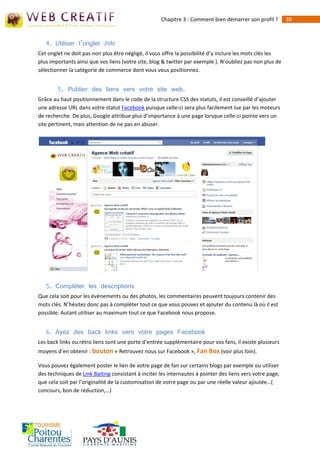 Chapitre 3 : Comment bien démarrer son profil ?       30



   4. Utiliser l’onglet Info
Cet onglet ne doit pas non plus être négligé, il vous offre la possibilité d’y inclure les mots clés les
plus importants ainsi que vos liens (votre site, blog & twitter par exemple ). N’oubliez pas non plus de
sélectionner la catégorie de commerce dont vous vous positionnez.


        5. Publier des liens vers votre site web.
Grâce au haut positionnement dans le code de la structure CSS des statuts, il est conseillé d’ajouter
une adresse URL dans votre statut Facebook puisque celle-ci sera plus facilement lue par les moteurs
de recherche. De plus, Google attribue plus d’importance à une page lorsque celle-ci pointe vers un
site pertinent, mais attention de ne pas en abuser.




   5. Compléter les descriptions
Que cela soit pour les évènements ou des photos, les commentaires peuvent toujours contenir des
mots clés. N’hésitez donc pas à compléter tout ce que vous pouvez et ajouter du contenu là où il est
possible. Autant utiliser au maximum tout ce que Facebook nous propose.


   6. Ayez des back links vers votre pages Facebook
Les back links ou rétro liens sont une porte d’entrée supplémentaire pour vos fans, il existe plusieurs
moyens d’en obtenir : bouton « Retrouvez nous sur Facebook », Fan Box (voir plus loin).

Vous pouvez également poster le lien de votre page de fan sur certains blogs par exemple ou utiliser
des techniques de Link Baiting consistant à inciter les internautes à pointer des liens vers votre page,
que cela soit par l’originalité de la customisation de votre page ou par une réelle valeur ajoutée…(
concours, bon de réduction,…)
 