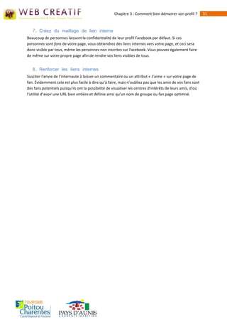 Chapitre 3 : Comment bien démarrer son profil ?         31



   7. Créez du maillage de lien interne
Beaucoup de personnes laissent la confidentialité de leur profil Facebook par défaut. Si ces
personnes sont fans de votre page, vous obtiendrez des liens internes vers votre page, et ceci sera
donc visible par tous, même les personnes non inscrites sur Facebook. Vous pouvez également faire
de même sur votre propre page afin de rendre vos liens visibles de tous.


   8. Renforcer les liens internes
Susciter l’envie de l’internaute à laisser un commentaire ou un attribut « J’aime » sur votre page de
fan. Évidemment cela est plus facile à dire qu’à faire, mais n’oubliez pas que les amis de vos fans sont
des fans potentiels puisqu’ils ont la possibilité de visualiser les centres d’intérêts de leurs amis, d’où
l’utilité d’avoir une URL bien entière et définie ainsi qu’un nom de groupe ou fan page optimisé.
 