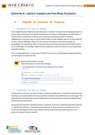 Chapitre 4 : créer et animer une Fan-Page Facebook         32



CHAPITRE 4 : CREER ET ANIMER UNE FAN-PAGE FACEBOOK

    A -         Objectifs de conversion de l'audience

   1. Transformer vos fans en lecteurs
C’est l’objectif le plus simple car le fan reste passif, c’est donc l’action la moins impliquante pour lui.
Le seul moyen de mesurer cet objectif est de mesurer le nombre d’affichage de vos publications. A
l’instar des taux d’ouverture d’emails, vous n’avez pas la certitude qu’elles ont été lues
intégralement, mais vous savez au moins celles qu’elles ont été affichées dans les fils d’actualité de
vos fans. Chaque affichage, même s’il a lieu plusieurs fois dans le même fil d’actualité, est
comptabilisé. Un membre qui affiche 4 fois son fil d’actualité dans la même journée donnera donc
lieu à 4 affichages, le comptage s’approche donc plutôt du nombre de visites et ne correspond pas
aux visites uniques.

D’une manière générale, on estime que l’objectif minimum est un affichage de chaque publication
au moins égale au nombre de fans.




   2. Transformer vos fans en acteurs
Les fans acteurs sont ceux qui commentent et aiment vos publications. Ils sont plus importants que
les lecteurs car ils participent à la note qu’attribue Facebook à vos publications et à votre page. Plus
cette dernière est importante, plus vos publications ont de chance de se retrouvées affichées dans
les fils d’actualité de vos fans.

Un taux de 0,1% doit être considéré comme un plancher, 0,2% est un objectif raisonnable, 0,4% est
un objectif très ambitieux. L’essentiel est de conserver un taux à peu près consistant au fur et à
mesure du développement de votre audience, cela vous permettra de vérifier que vous avez
continué à acquérir des fans réactifs.
 