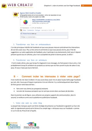 Chapitre 4 : créer et animer une Fan-Page Facebook         33




   3. Transformer vos fans en ambassadeurs
L’un des principaux intérêts de Facebook est que vous pouvez mesurer précisément les interactions
de vos fans avec vous. Plus un fan aime et commente ce que vous pouvez écrire, plus il fait de
suggestions sur votre application de feedback, plus il participe à vos événements, bref, plus il répond
présent quand vous le sollicitez, plus il est susceptible de porter la bonne parole, la vôtre !


   4. Transformer vos fans en acheteurs
 C’est le stade ultime, plus que lorsqu’ils réagissent à vos messages, les font passer à leurs amis, c’est
probablement lorsqu’ils achètent vos produits ou service que vos fans auront le plus de valeur à vos
yeux. Et vous n’avez pas tout à fait tort.




    B -         Comment inciter les internautes à visiter votre page?
Il est inutile de crier dans le désert. Et vous aurez beau avoir mis en place la plus belle page Facebook
qui soit, elle n’aura pas d’impact si personne n’en est informé. Il y a schématiquement deux façons
de faire grossir votre base de fans :

       faire venir vos clients (ou prospects) existants
       recruter de nouveaux prospects qui ne sont pas encore dans vos bases de données.

Dans le premier cas de figure, vous utiliserez vos propres supports de communication, dans le
second, la meilleure arme sera la plateforme publicitaire Facebook.


   1. Votre site web ou votre blog
La plupart des marques ayant une forte stratégie de présence sur Facebook le signalent sur leur site
web. Ce signalement prend soit la forme d’un simple logo « retrouvez-nous sur Facebook » comme
ici sur le site du Prieuré de la Fayolle.
 