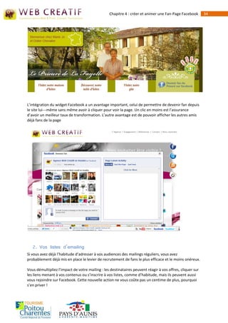 Chapitre 4 : créer et animer une Fan-Page Facebook        34




L’intégration du widget Facebook a un avantage important, celui de permettre de devenir fan depuis
le site lui--‐même sans même avoir à cliquer pour voir la page. Un clic en moins est l’assurance
d’avoir un meilleur taux de transformation. L’autre avantage est de pouvoir afficher les autres amis
déjà fans de la page




   2. Vos listes d’emailing
Si vous avez déjà l’habitude d’adresser à vos audiences des mailings réguliers, vous avez
probablement déjà mis en place le levier de recrutement de fans le plus efficace et le moins onéreux.

Vous démultipliez l’impact de votre mailing : les destinataires peuvent réagir à vos offres, cliquer sur
les liens menant à vos contenus ou s’inscrire à vos listes, comme d’habitude, mais ils peuvent aussi
vous rejoindre sur Facebook. Cette nouvelle action ne vous coûte pas un centime de plus, pourquoi
s’en priver !
 
