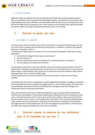 Chapitre 4 : créer et animer une Fan-Page Facebook       35



   3. Autres supports

Quels que soient les supports de communication (brochure, flyers) de nouveaux espaces peuvent
être mis à profit pour faire la promotion de votre page Facebook. Contrairement à un site web, votre
page Facebook vous permet d'établir un lien permanent avec vos fans. Si vous n’en abusez pas, vous
pourrez échanger avec ces nouveaux « fans » des semaines, mois voire des années après avoir établi
ce premier contact. Un simple site web ne permettrait jamais un tel résultat.


    C -         Recruter et garder ses fans

   1. Les règles à respecter

Une mise à jour, comme le contenu d’un email, se doit d’être un message intéressant pour celui qui
va le lire et d’être en phase avec les raisons qui l’ont poussé à « s’abonner » à telle ou telle page en
cliquant sur le bouton « j’aime ».
Il n’existe pas de règle unique sur ce point, mais un principe qu’il faut garder en tête avant chaque
publication :
      Suis‐je entrain d’apporter de la valeur à mon lecteur ?
      Vais-je l’intéresser ?
      Suis-je en phase avec la promesse initiale qui lui a été faite lorsqu’il m’a rejoint ?
      Va-t‐il se divertir ou s’instruire en me lisant ?

Les messages commerciaux ne sont pas interdits, mais ils sont à manier avec précaution. On dit en
général qu’un message sur quatre peut-être commercial si 3 sur 4 ne l’étaient pas. Ici encore, pas de
règle à ériger en vérité absolue, dans certains cas, le ratio pourra être plus important, dans d’autres,
beaucoup moins. Vous en serez le meilleur juge.
En tout état de cause, sachez doser finement, dans le cas contraire, la sanction ne se fera pas
attendre.

La fréquence des mises à jour est également un point régulièrement abordé. Une page qui inonderait
les fils d’actualité de ses fans risquerait d’en agacer plus d’un, mais en même temps, des mises à jour
trop sporadiques abaisserait les chances de diffusion des messages et donnerait l’image d’une
marque peu actives et donc peu intéressante.

Enfin, plus important encore que le rythme de publication, vous vous devez d’être extrêmement
réactif sur les commentaires. Si vous utilisez Facebook pour diffuser des contenu à travers des mises
à jour, c’est avant tout pour avoir un retour de la part de votre audience, retour qui prend la forme
de commentaires et de « j’aime » sur les publications concernées. Il vous faut donc impérativement
réagir rapidement à ces commentaires. Ils peuvent être des questions auxquelles il faut répondre,
des suggestions dont il faut prendre note, des mots encourageants qui attendent un remerciement
ou encore des critiques qui exigent que l’on trouve une solution.


    D -         Comment assurer la présence de vos publications
        dans le fil d’actualité de vos fans ?
 