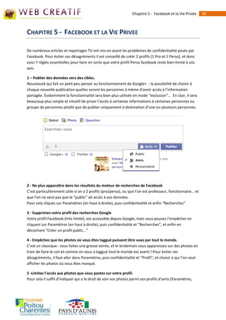 Chapitre 5 - Facebook et la Vie Privée     39



CHAPITRE 5 - FACEBOOK ET LA VIE PRIVEE

De nombreux articles et reportages TV ont mis en avant les problèmes de confidentialité posés par
Facebook. Pour éviter ces désagréments il est conseillé de créér 2 profils (1 Pro et 1 Perso), et donc
voici 7 règles essentielles pour faire en sorte que votre profil Perso facebook reste bien limité à vos
avis.

1 – Publier des données vers des cibles.
Nouveauté qui fait un petit peu penser au fonctionnement de Google+ : la possibilité de choisir à
chaque nouvelle publication quelles seront les personnes à même d’avoir accès à l’information
partagée. Évidemment la fonctionnalité sera bien plus utilisée en mode “exclusion”… En clair, il sera
beaucoup plus simple et intuitif de priver l’accès à certaines informations à certaines personnes ou
groupe de personnes plutôt que de publier uniquement à destination d’une ou plusieurs personnes.




2 - Ne plus apparaître dans les résultats du moteur de recherches de Facebook
C’est particulièrement utile si on a 2 profils (pro/perso), ou que l’on est professeur, fonctionnaire… et
que l’on ne veut pas que le “public” ait accès à vos données.
Pour cela cliquez sur Paramètres (en haut à droite), puis confidentialité et enfin “Recherches”

3 - Supprimez-votre profil des recherches Google
Votre profil Facebook (très limité), est accessible depuis Google, mais vous pouvez l’empêcher en
cliquant sur Paramètres (en haut à droite), puis confidentialité et “Recherches”, et enfin en
décochant “Créer un profil public…”

4 - Empêchez que les photos où vous êtes taggué puissent être vues par tout le monde.
C’est un classique : vous faites une grosse soirée, et le lendemain vous apparaissez sur des photos en
train de faire le con et comme on vous a taggué tout le monde est averti ! Pour éviter ces
désagréments, il faut aller dans Paramètres, puis confidentialité et “Profil”, et choisir à qui l’on veut
afficher les photos où vous êtes marqué.

5 -Limitez l’accès aux photos que vous postez sur votre profil.
Pour cela il suffit d’indiquer qui a le droit de voir vos photos parmi vos profils d’amis (Paramètres,
 