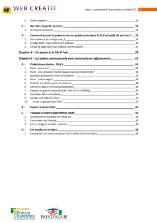 Intro : comprendre la puissance du Web 2.0         4


    3.    Autres supports __________________________________________________________________ 35

  C-      Recruter et garder ses fans _________________________________________________ 35
    1.    Les règles à respecter ______________________________________________________________ 35

  D-      Comment assurer la présence de vos publications dans le fil d’actualité de vos fans ? _ 35
    1.    Une audience pas si large que ça _____________________________________________________ 36
    2.    Le Edge Rank : algo-rythme de Facebook ______________________________________________ 36
    3.    Ce que le Edge Rank vous impose comme actions _______________________________________ 37

Chapitre 5 - Facebook et la Vie Privée _________________________________________ 39
Chapitre 6 - Les autres communautés pour communiquer efficacement _______________ 41
  A-      Plateformes photos : Flick'r _________________________________________________ 41
    1.    Flickr : qu'est-ce ? _________________________________________________________________ 41
    2.    Flickr : une utilisation marketing pour quels professionnels ? ______________________________ 43
    3.    Quelques précautions avant de se lancer ______________________________________________ 43
    4.    Flickr : quels usages ? ______________________________________________________________ 43
    5.    Créditer ses photos, gérer ses licences. ________________________________________________ 44
    6.    Utiliser les tags et les champs descriptifs _______________________________________________ 44
    7.    Intégrer les galeries de photos de Flickr sur un site/blog __________________________________ 44
    8.    Connecter Flickr à Facebook_________________________________________________________ 45
    9.    Ajouter une vidéo sur Flickr _________________________________________________________ 45
    10.      Créer un groupe dans Flickr _______________________________________________________ 45

  B-      Concurrents de Flickr ______________________________________________________ 45
  C-      Youtube et autres plateformes vidéo _________________________________________ 46
    1.    Le phénomène Youtube, by Yahoo inc. ________________________________________________ 46
    2.    Concurrents de Youtube ____________________________________________________________ 47
    3.    Entre l’image et la vidéo : animoto ___________________________________________________ 48

  D-      Les brochures en ligne _____________________________________________________ 48
    1.    Calameo est un service proposant de la publication interactive _____________________________ 48
 