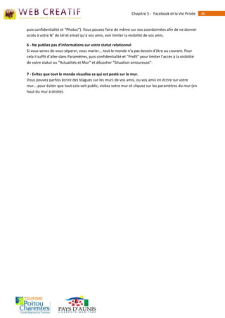 Chapitre 5 - Facebook et la Vie Privée      40


puis confidentialité et “Photos”). Vous pouvez faire de même sur vos coordonnées afin de ne donner
accès à votre N° de tél et email qu’à vos amis, voir limiter la visibilité de vos amis.

6 - Ne publiez pas d’informations sur votre statut relationnel
Si vous venez de vous séparer, vous marier… tout le monde n’a pas besoin d’être au courant. Pour
cela il suffit d’aller dans Paramètres, puis confidentialité et “Profil” pour limiter l’accès à la visibilité
de votre statut ou “Actualités et Mur” et décocher “Situation amoureuse”.

7 - Evitez que tout le monde visualise ce qui est posté sur le mur.
Vous pouvez parfois écrire des blagues sur les murs de vos amis, ou vos amis en écrire sur votre
mur… pour éviter que tout cela soit public, visitez votre mur et cliquez sur les paramètres du mur (en
haut du mur à droite).
 