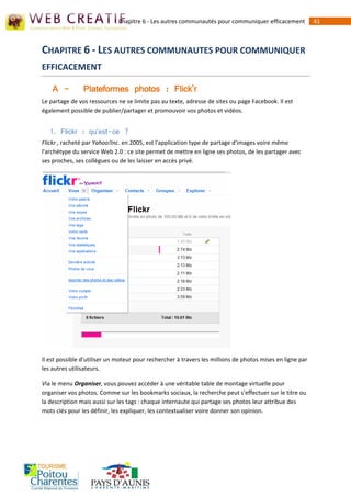 Chapitre 6 - Les autres communautés pour communiquer efficacement            41



CHAPITRE 6 - LES AUTRES COMMUNAUTES POUR COMMUNIQUER
EFFICACEMENT

    A -         Plateformes photos : Flick'r
Le partage de vos ressources ne se limite pas au texte, adresse de sites ou page Facebook. Il est
également possible de publier/partager et promouvoir vos photos et vidéos.


   1. Flickr : qu'est-ce ?
Flickr , racheté par Yahoo!Inc. en 2005, est l'application type de partage d'images voire même
l'archétype du service Web 2.0 : ce site permet de mettre en ligne ses photos, de les partager avec
ses proches, ses collègues ou de les laisser en accès privé.




Il est possible d'utiliser un moteur pour rechercher à travers les millions de photos mises en ligne par
les autres utilisateurs.

Via le menu Organiser, vous pouvez accéder à une véritable table de montage virtuelle pour
organiser vos photos. Comme sur les bookmarks sociaux, la recherche peut s'effectuer sur le titre ou
la description mais aussi sur les tags : chaque internaute qui partage ses photos leur attribue des
mots clés pour les définir, les expliquer, les contextualiser voire donner son opinion.
 