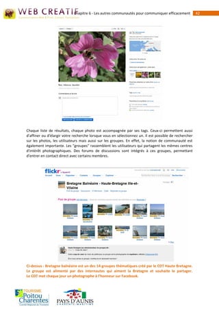 Chapitre 6 - Les autres communautés pour communiquer efficacement           42




Chaque liste de résultats, chaque photo est accompagnée par ses tags. Ceux-ci permettent aussi
d'affiner ou d'élargir votre recherche lorsque vous en sélectionnez un. Il est possible de rechercher
sur les photos, les utilisateurs mais aussi sur les groupes. En effet, la notion de communauté est
également importante. Les "groupes" rassemblent les utilisateurs qui partagent les mêmes centres
d'intérêt photographiques. Des forums de discussions sont intégrés à ces groupes, permettant
d'entrer en contact direct avec certains membres.




Ci-dessus : Bretagne balnéaire est un des 14 groupes thématiques créé par le CDT Haute Bretagne.
Le groupe est alimenté par des internautes qui aiment la Bretagne et souhaite le partager.
Le CDT met chaque jour un photographe à l’honneur sur Facebook.
 